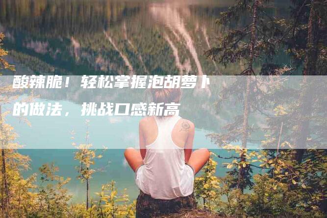 酸辣脆！轻松掌握泡胡萝卜的做法，挑战口感新高