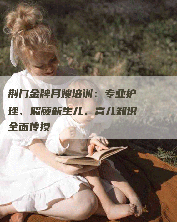 荆门金牌月嫂培训：专业护理、照顾新生儿、育儿知识全面传授