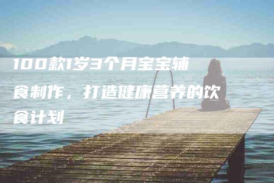 100款1岁3个月宝宝辅食制作，打造健康营养的饮食计划