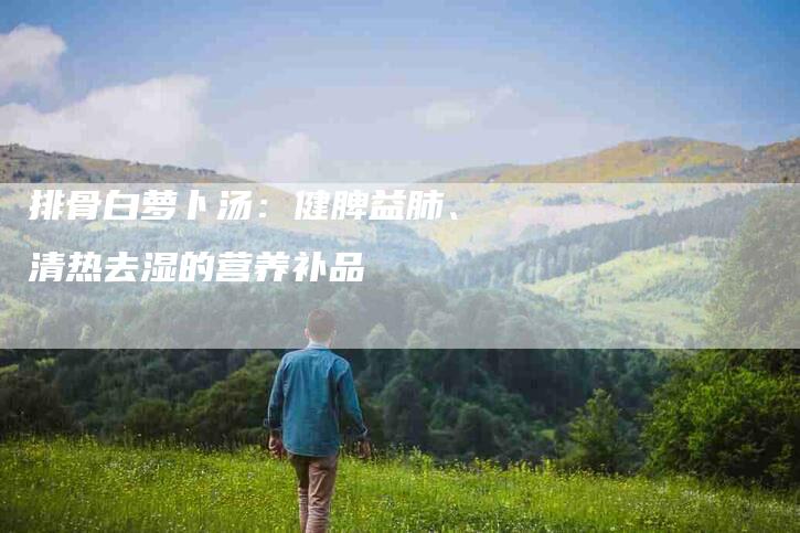 排骨白萝卜汤：健脾益肺、清热去湿的营养补品-住家保姆月嫂服务_家政保洁钟点工家政服务_速上门月嫂网首页