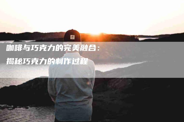 咖啡与巧克力的完美融合：揭秘巧克力的制作过程