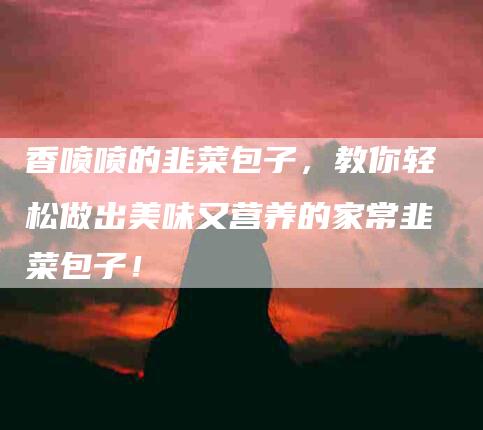 香喷喷的韭菜包子，教你轻松做出美味又营养的家常韭菜包子！-住家保姆月嫂服务_家政保洁钟点工家政服务_速上门月嫂网首页