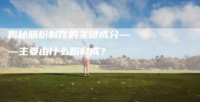 揭秘肠粉制作的关键成分——主要由什么粉制成?-住家保姆月嫂服务_家政保洁钟点工家政服务_速上门月嫂网首页