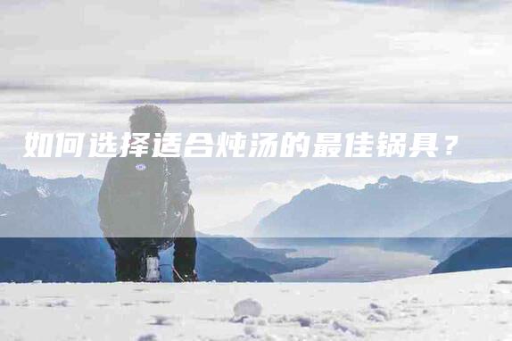 如何选择适合炖汤的最佳锅具？-住家保姆月嫂服务_家政保洁钟点工家政服务_速上门月嫂网首页