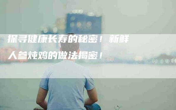 探寻健康长寿的秘密！新鲜人参炖鸡的做法揭密！-住家保姆月嫂服务_家政保洁钟点工家政服务_速上门月嫂网首页