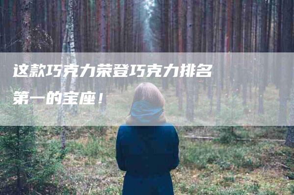 这款巧克力荣登巧克力排名第一的宝座！-住家保姆月嫂服务_家政保洁钟点工家政服务_速上门月嫂网首页