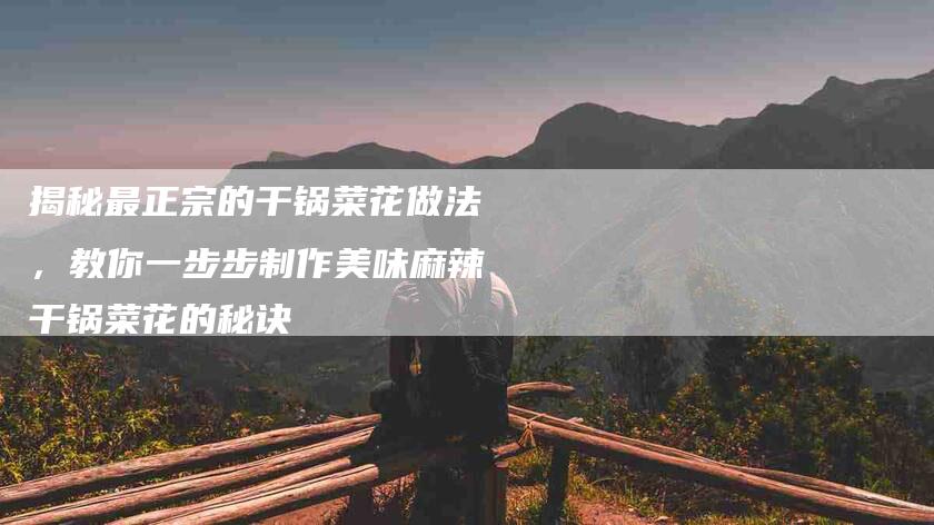 揭秘最正宗的干锅菜花做法，教你一步步制作美味麻辣干锅菜花的秘诀