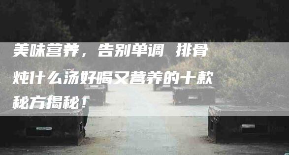 美味营养，告别单调 排骨炖什么汤好喝又营养的十款秘方揭秘！
