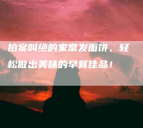 拍案叫绝的家常发面饼,轻松做出美味的早餐佳品!-住家保姆月嫂服务_家政保洁钟点工家政服务_速上门月嫂网首页
