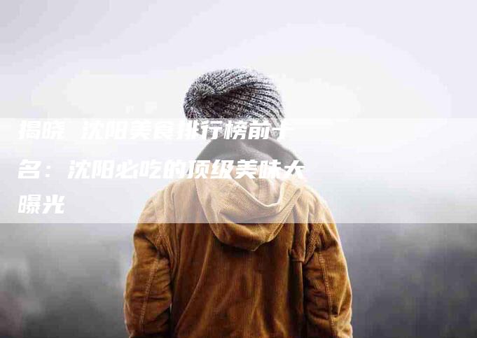 揭晓 沈阳美食排行榜前十名：沈阳必吃的顶级美味大曝光-住家保姆月嫂服务_家政保洁钟点工家政服务_速上门月嫂网首页