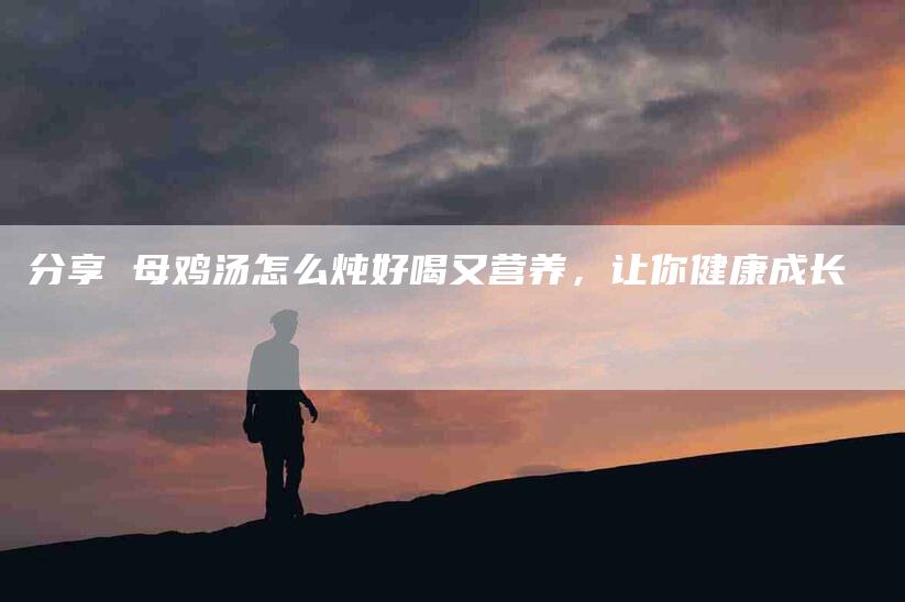 分享 母鸡汤怎么炖好喝又营养，让你健康成长-住家保姆月嫂服务_家政保洁钟点工家政服务_速上门月嫂网首页