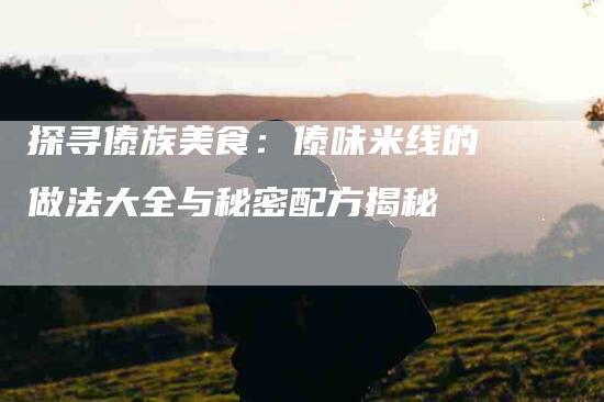 探寻傣族美食：傣味米线的做法大全与秘密配方揭秘