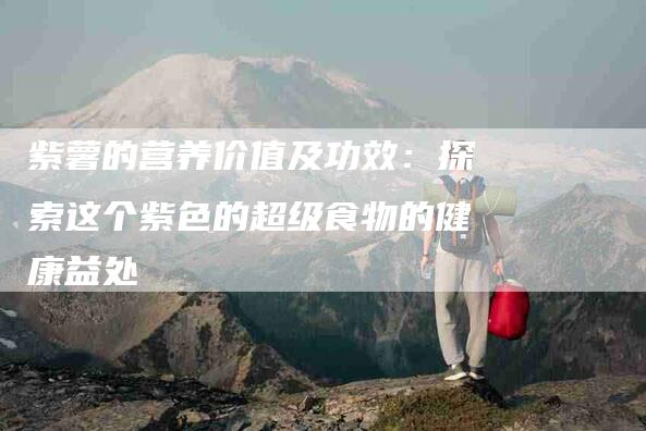 紫薯的营养价值及功效：探索这个紫色的超级食物的健康益处