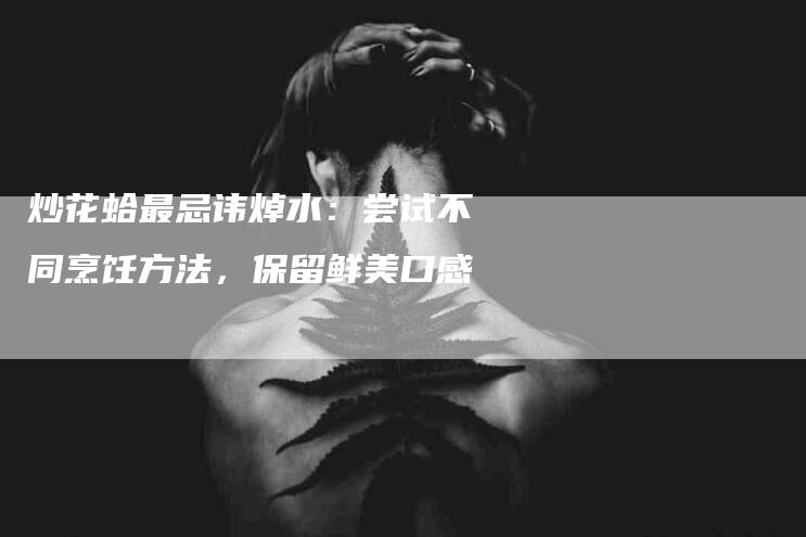 炒花蛤最忌讳焯水：尝试不同烹饪方法，保留鲜美口感
