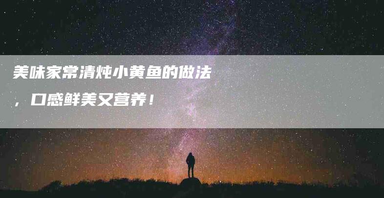 美味家常清炖小黄鱼的做法，口感鲜美又营养！-住家保姆月嫂服务_家政保洁钟点工家政服务_速上门月嫂网首页