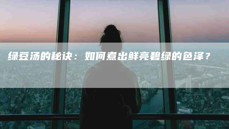 绿豆汤的秘诀：如何煮出鲜亮碧绿的色泽？-速上门月嫂网