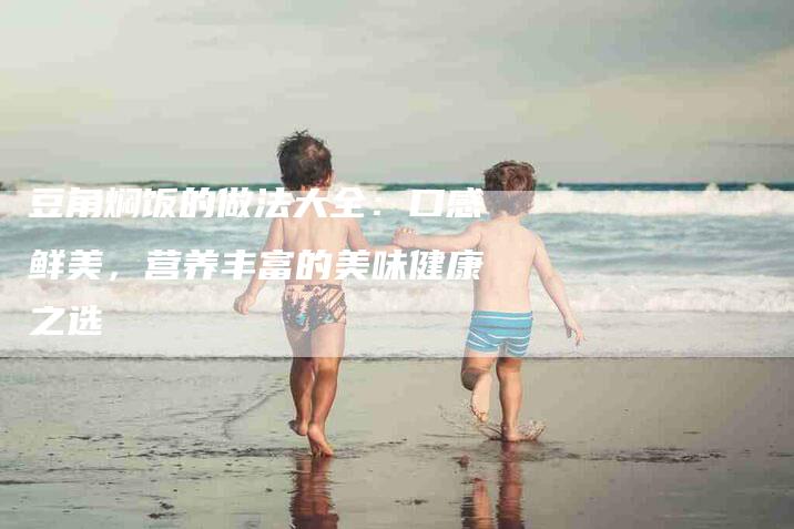 豆角焖饭的做法大全：口感鲜美，营养丰富的美味健康之选-住家保姆月嫂服务_家政保洁钟点工家政服务_速上门月嫂网首页