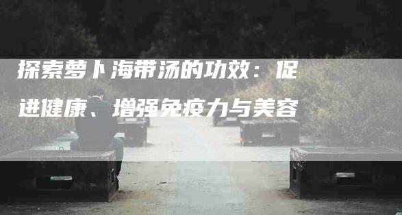 探索萝卜海带汤的功效：促进健康、增强免疫力与美容