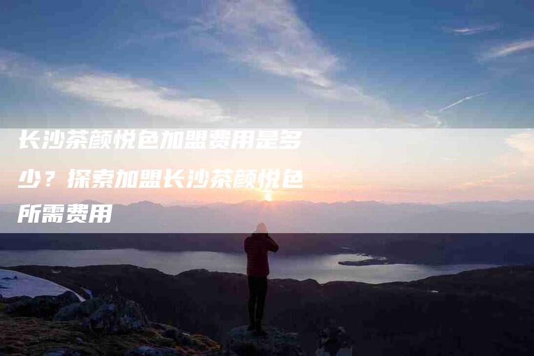 长沙茶颜悦色加盟费用是多少？探索加盟长沙茶颜悦色所需费用