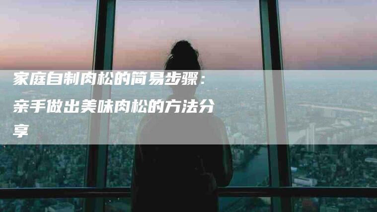 家庭自制肉松的简易步骤：亲手做出美味肉松的方法分享-住家保姆月嫂服务_家政保洁钟点工家政服务_速上门月嫂网首页