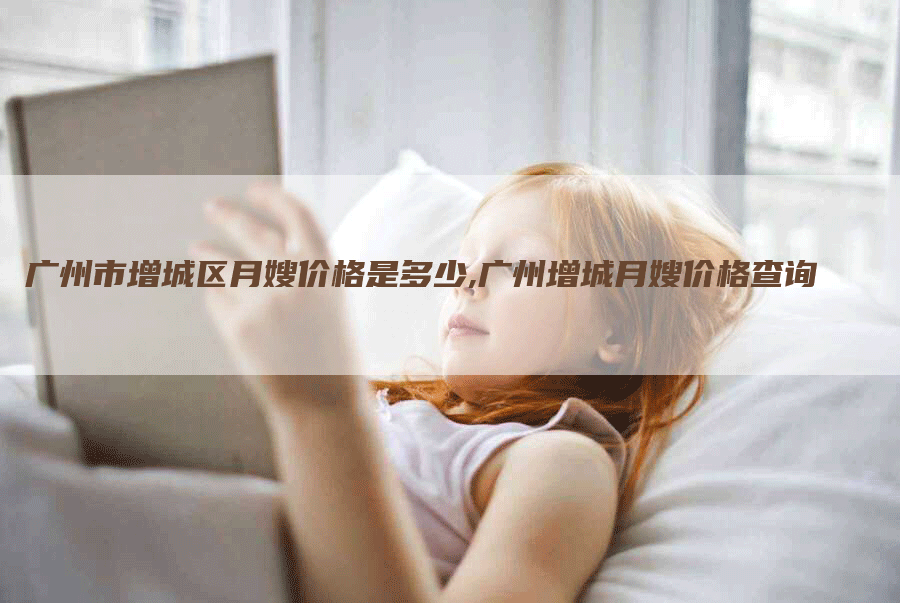 广州市增城区月嫂价格是多少,广州增城月嫂价格查询-住家保姆月嫂服务_家政保洁钟点工家政服务_速上门月嫂网首页