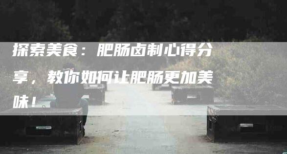 探索美食：肥肠卤制心得分享，教你如何让肥肠更加美味！-住家保姆月嫂服务_家政保洁钟点工家政服务_速上门月嫂网首页