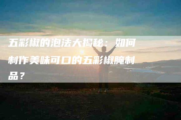 五彩椒的泡法大揭秘:如何制作美味可口的五彩椒腌制品?-住家保姆月嫂服务_家政保洁钟点工家政服务_速上门月嫂网首页