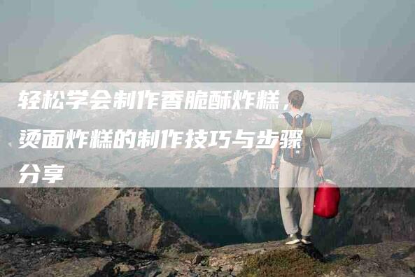 轻松学会制作香脆酥炸糕，烫面炸糕的制作技巧与步骤分享
