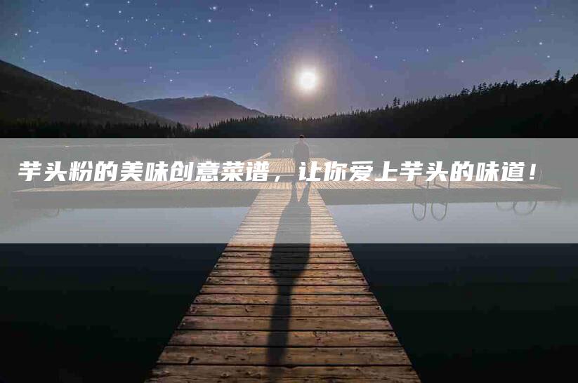 芋头粉的美味创意菜谱，让你爱上芋头的味道！-住家保姆月嫂服务_家政保洁钟点工家政服务_速上门月嫂网首页