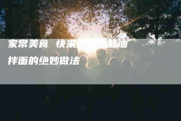 家常美食 快来学黄磊葱油拌面的绝妙做法-住家保姆月嫂服务_家政保洁钟点工家政服务_速上门月嫂网首页