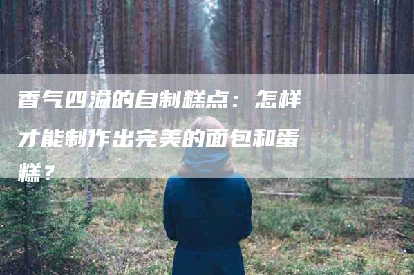 香气四溢的自制糕点：怎样才能制作出完美的面包和蛋糕？-住家保姆月嫂服务_家政保洁钟点工家政服务_速上门月嫂网首页