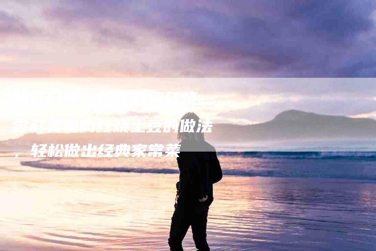 独特口味，给你健康红烧 尝鲜美瘦肉红烧土豆的做法，轻松做出经典家常菜