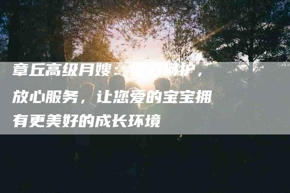 章丘高级月嫂：细心呵护，放心服务，让您爱的宝宝拥有更美好的成长环境-住家保姆月嫂服务_家政保洁钟点工家政服务_速上门月嫂网首页