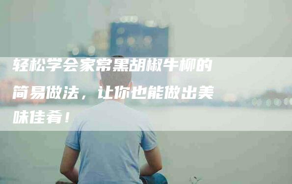 轻松学会家常黑胡椒牛柳的简易做法，让你也能做出美味佳肴！-住家保姆月嫂服务_家政保洁钟点工家政服务_速上门月嫂网首页