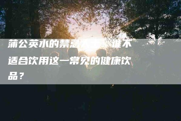 蒲公英水的禁忌人士：谁不适合饮用这一常见的健康饮品？-住家保姆月嫂服务_家政保洁钟点工家政服务_速上门月嫂网首页