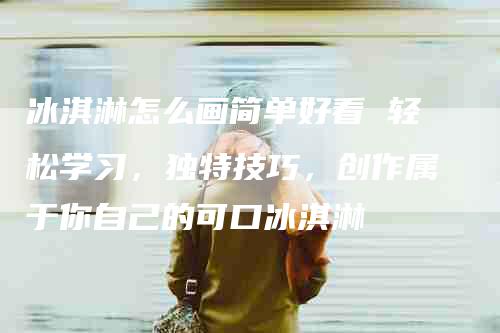 冰淇淋怎么画简单好看 轻松学习，独特技巧，创作属于你自己的可口冰淇淋