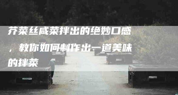 芥菜丝咸菜拌出的绝妙口感，教你如何制作出一道美味的拌菜