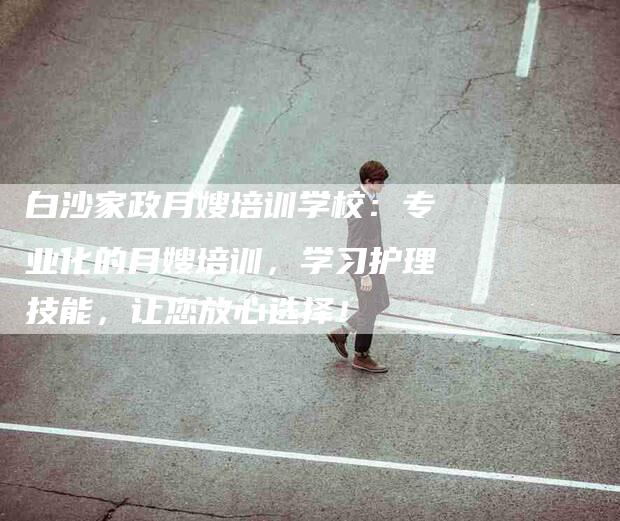 白沙家政月嫂培训学校：专业化的月嫂培训，学习护理技能，让您放心选择！