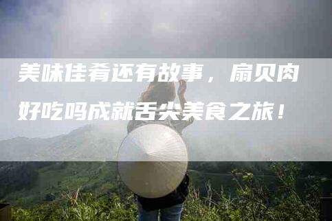 美味佳肴还有故事，扇贝肉好吃吗成就舌尖美食之旅！-住家保姆月嫂服务_家政保洁钟点工家政服务_速上门月嫂网首页