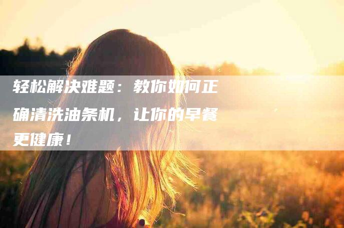 轻松解决难题：教你如何正确清洗油条机，让你的早餐更健康！-住家保姆月嫂服务_家政保洁钟点工家政服务_速上门月嫂网首页