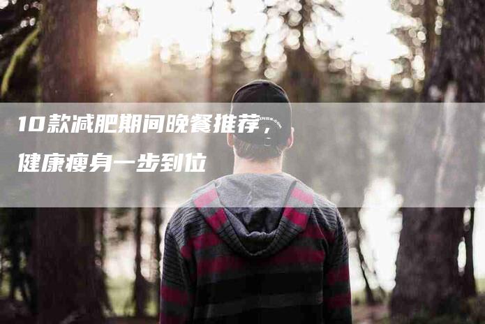 10款减肥期间晚餐推荐，健康瘦身一步到位-住家保姆月嫂服务_家政保洁钟点工家政服务_速上门月嫂网首页