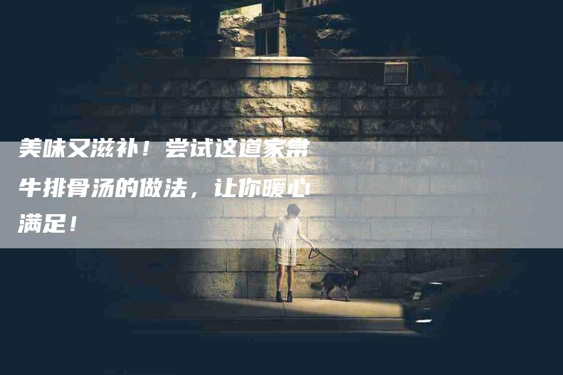 美味又滋补！尝试这道家常牛排骨汤的做法，让你暖心满足！-住家保姆月嫂服务_家政保洁钟点工家政服务_速上门月嫂网首页