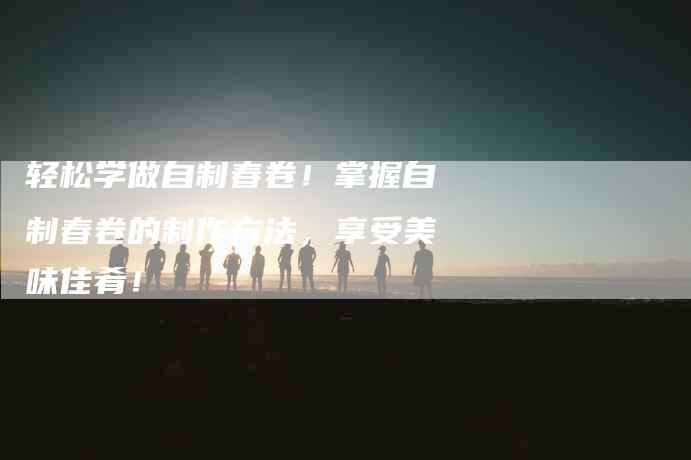 轻松学做自制春卷！掌握自制春卷的制作方法，享受美味佳肴！-住家保姆月嫂服务_家政保洁钟点工家政服务_速上门月嫂网首页