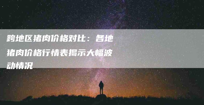 跨地区猪肉价格对比：各地猪肉价格行情表揭示大幅波动情况