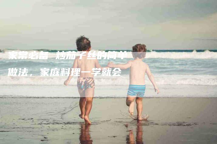 家常必备 炒茄子丝的简单做法，家庭料理一学就会-住家保姆月嫂服务_家政保洁钟点工家政服务_速上门月嫂网首页