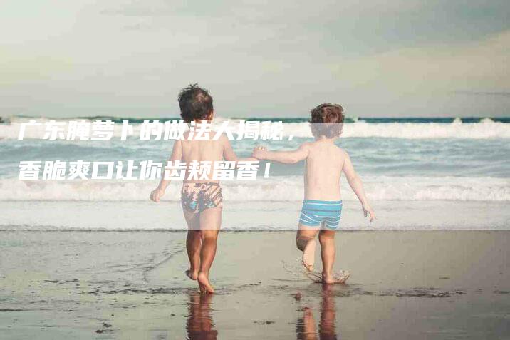 广东腌萝卜的做法大揭秘,香脆爽口让你齿颊留香!-住家保姆月嫂服务_家政保洁钟点工家政服务_速上门月嫂网首页
