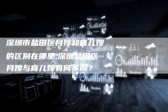 深圳市盐田区月嫂和育儿嫂的区别在哪里,深圳盐田区月嫂与育儿嫂有何不同？
