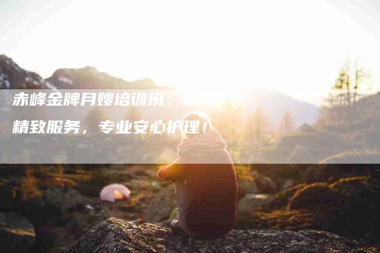 赤峰金牌月嫂培训班：尽享精致服务，专业安心护理！-住家保姆月嫂服务_家政保洁钟点工家政服务_速上门月嫂网首页