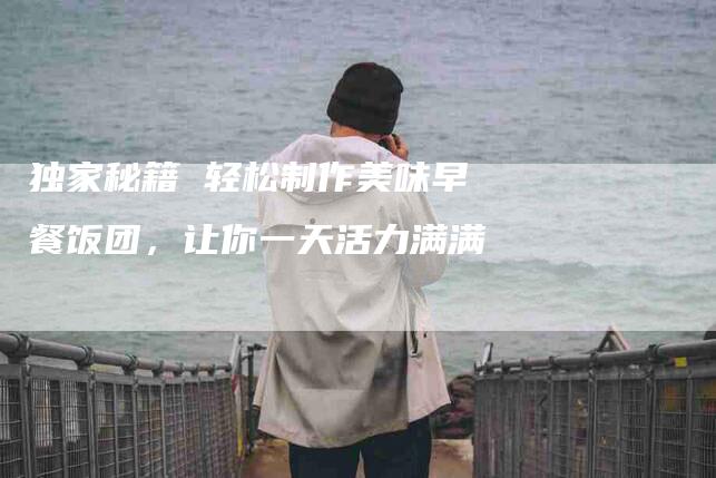 独家秘籍 轻松制作美味早餐饭团，让你一天活力满满-住家保姆月嫂服务_家政保洁钟点工家政服务_速上门月嫂网首页