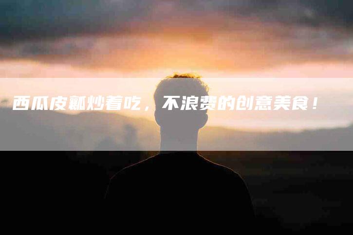 西瓜皮瓤炒着吃，不浪费的创意美食！-住家保姆月嫂服务_家政保洁钟点工家政服务_速上门月嫂网首页